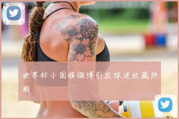世界杯小国旗微博引发球迷收藏热潮