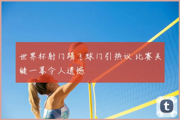 世界杯射门踢飞球门引热议 比赛关键一幕令人遗憾