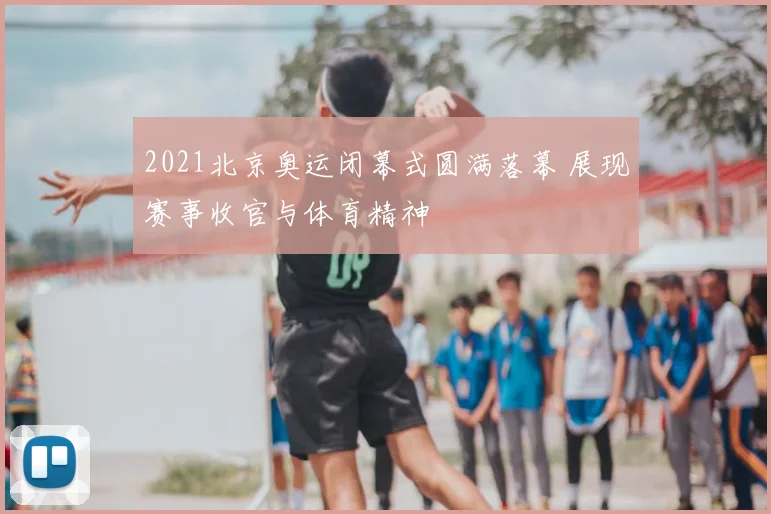 2021北京奥运闭幕式圆满落幕 展现赛事收官与体育精神