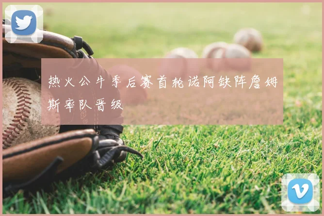 热火公牛季后赛首轮诺阿缺阵詹姆斯率队晋级
