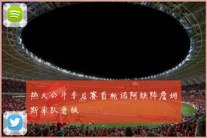 热火公牛季后赛首轮诺阿缺阵詹姆斯率队晋级