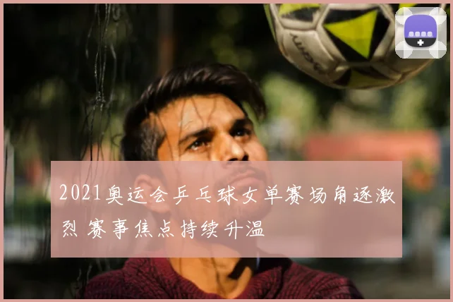 2021奥运会乒乓球女单赛场角逐激烈 赛事焦点持续升温