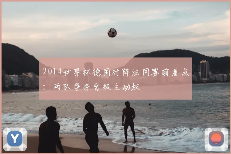 2014世界杯德国对阵法国赛前看点：两队争夺晋级主动权