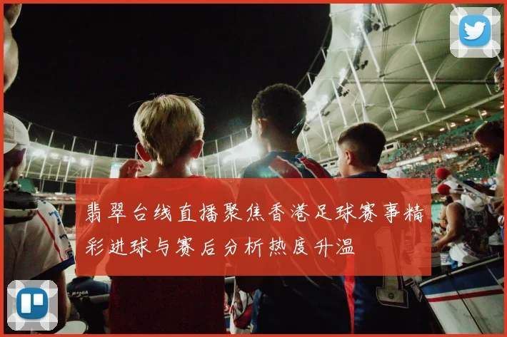 翡翠台线直播聚焦香港足球赛事精彩进球与赛后分析热度升温