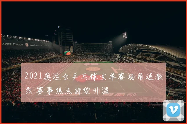 2021奥运会乒乓球女单赛场角逐激烈 赛事焦点持续升温