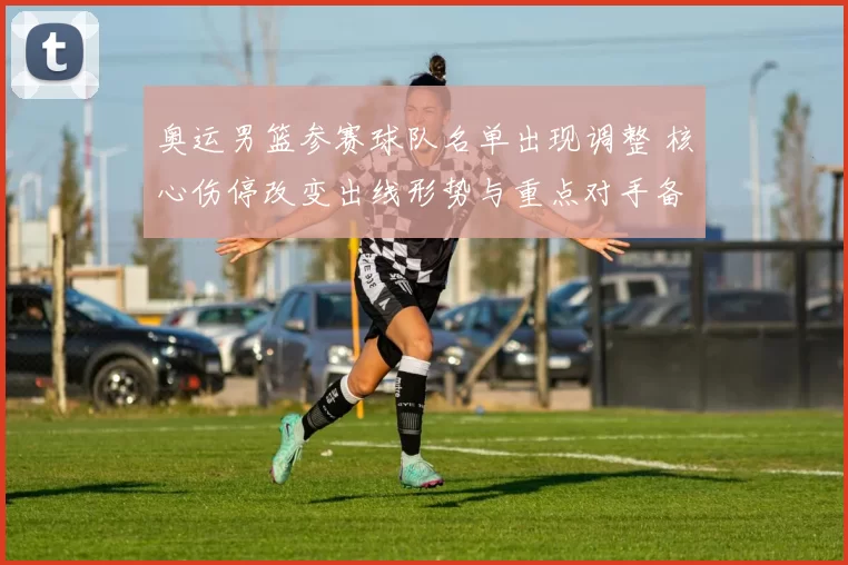 奥运男篮参赛球队名单出现调整 核心伤停改变出线形势与重点对手备战