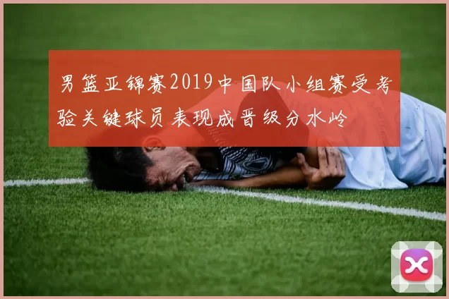男篮亚锦赛2019中国队小组赛受考验关键球员表现成晋级分水岭