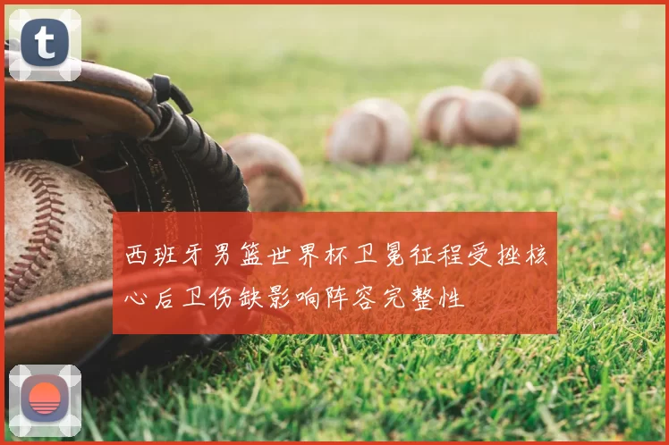 西班牙男篮世界杯卫冕征程受挫核心后卫伤缺影响阵容完整性