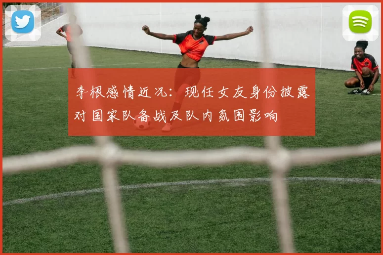 李根感情近况：现任女友身份披露对国家队备战及队内氛围影响