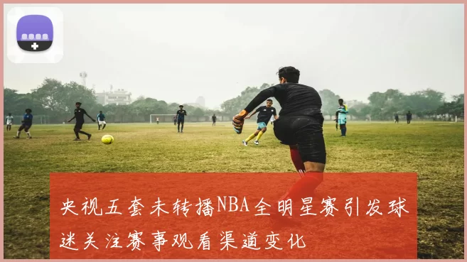 央视五套未转播NBA全明星赛引发球迷关注赛事观看渠道变化