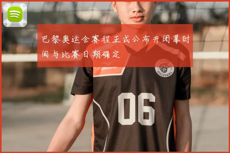 巴黎奥运会赛程正式公布开闭幕时间与比赛日期确定