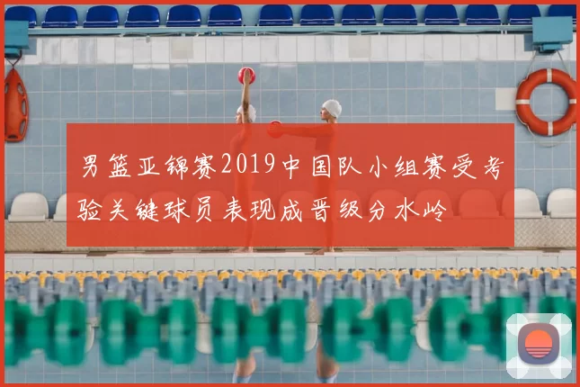 男篮亚锦赛2019中国队小组赛受考验关键球员表现成晋级分水岭