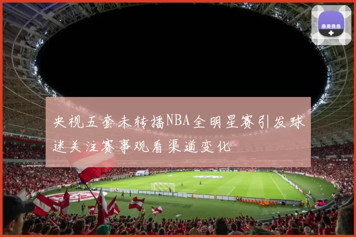 央视五套未转播NBA全明星赛引发球迷关注赛事观看渠道变化