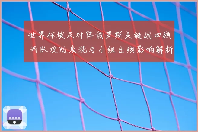 世界杯埃及对阵俄罗斯关键战回顾 两队攻防表现与小组出线影响解析