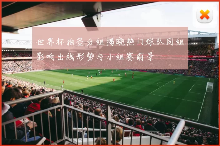 世界杯抽签分组揭晓热门球队同组影响出线形势与小组赛前景