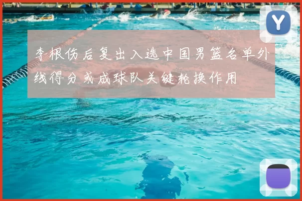 李根伤后复出入选中国男篮名单外线得分或成球队关键轮换作用