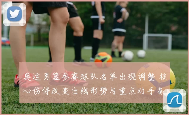 奥运男篮参赛球队名单出现调整 核心伤停改变出线形势与重点对手备战