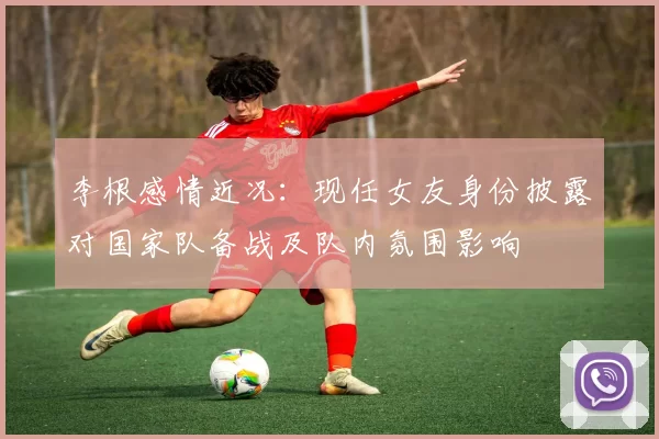 李根感情近况：现任女友身份披露对国家队备战及队内氛围影响