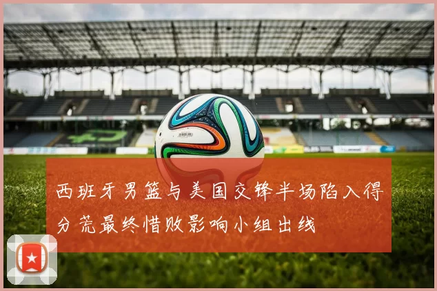 西班牙男篮与美国交锋半场陷入得分荒最终惜败影响小组出线