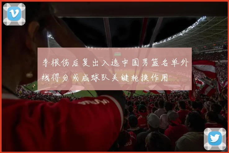 李根伤后复出入选中国男篮名单外线得分或成球队关键轮换作用